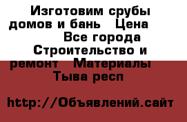  Изготовим срубы домов и бань › Цена ­ 1 000 - Все города Строительство и ремонт » Материалы   . Тыва респ.